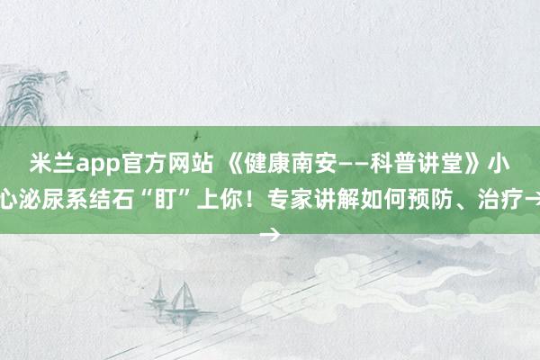 米兰app官方网站 《健康南安——科普讲堂》小心泌尿系结石“盯”上你!专家讲解如何预防、治疗→