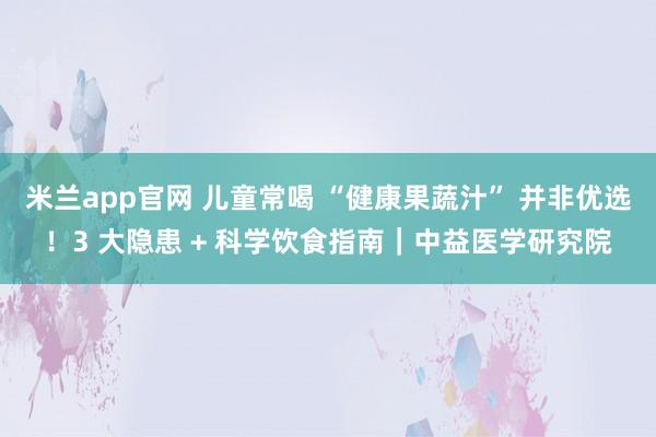 米兰app官网 儿童常喝 “健康果蔬汁” 并非优选!3 大隐患 + 科学饮食指南|中益医学研究院