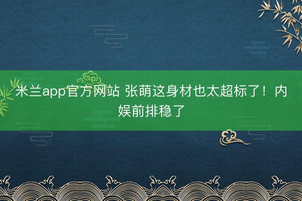 米兰app官方网站 张萌这身材也太超标了！内娱前排稳了