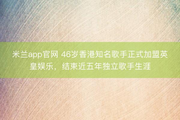 米兰app官网 46岁香港知名歌手正式加盟英皇娱乐，结束近五年独立歌手生涯