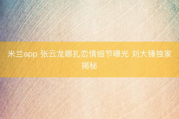 米兰app 张云龙娜扎恋情细节曝光 刘大锤独家揭秘