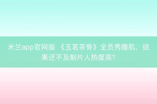 米兰app官网版 《玉茗茶骨》全员秀腹肌，结果还不及制片人热度高？