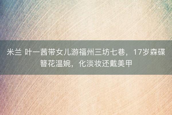 米兰 叶一茜带女儿游福州三坊七巷，17岁森碟簪花温婉，化淡妆还戴美甲