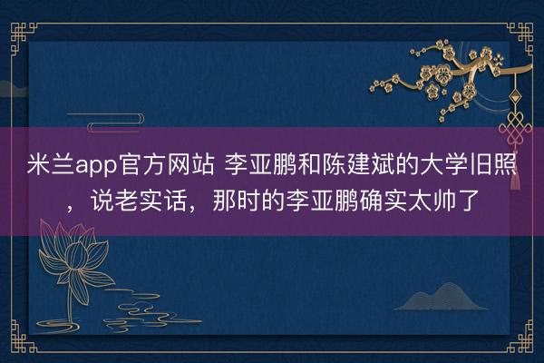 米兰app官方网站 李亚鹏和陈建斌的大学旧照,说老实话,那时的李亚鹏确实太帅了