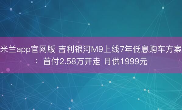 米兰app官网版 吉利银河M9上线7年低息购车方案：首付2.58万开走 月供1999元