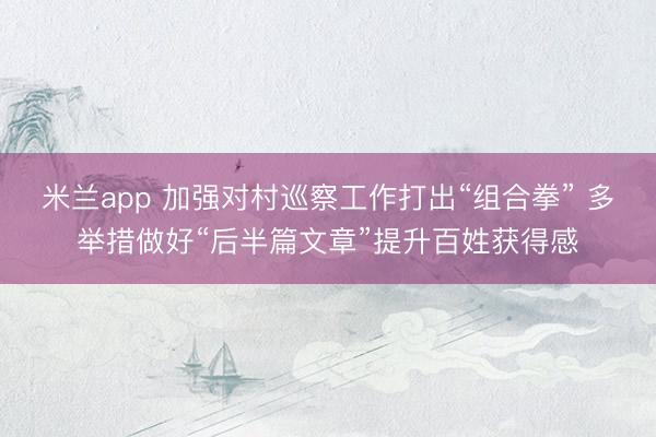 米兰app 加强对村巡察工作打出“组合拳” 多举措做好“后半篇文章”提升百姓获得感