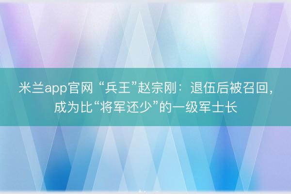 米兰app官网 “兵王”赵宗刚:退伍后被召回,成为比“将军还少”的一级军士长
