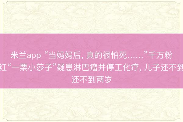 米兰app “当妈妈后， 真的很怕死……”千万粉丝网红“一栗小莎子”疑患淋巴瘤并停工化疗， 儿子还不到两岁