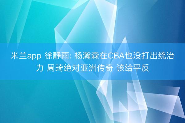 米兰app 徐静雨: 杨瀚森在CBA也没打出统治力 周琦绝对亚洲传奇 该给平反