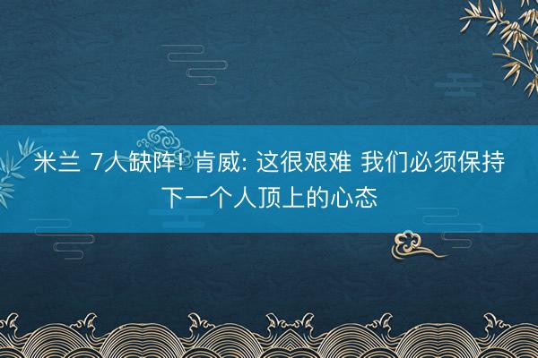 米兰 7人缺阵! 肯威: 这很艰难 我们必须保持下一个人顶上的心态