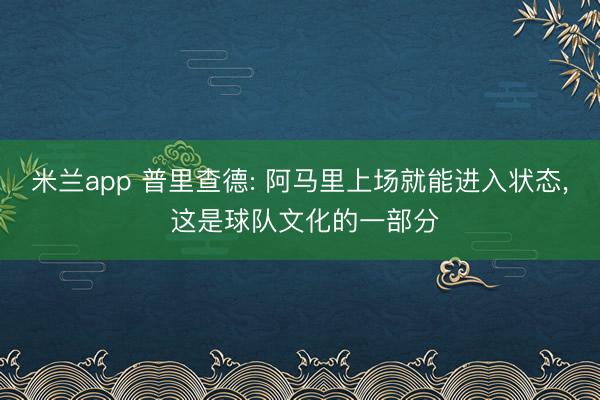 米兰app 普里查德: 阿马里上场就能进入状态， 这是球队文化的一部分