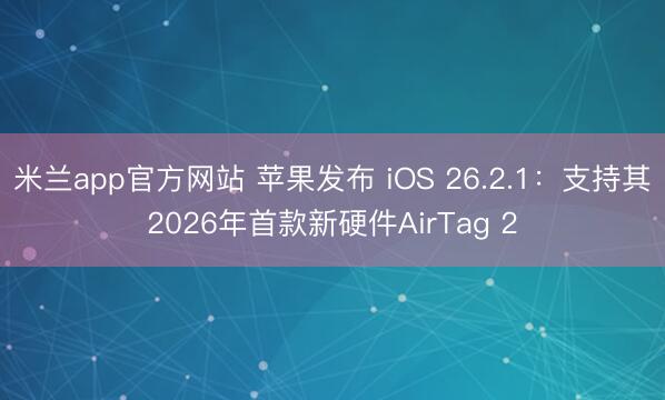 米兰app官方网站 苹果发布 iOS 26.2.1:支持其2026年首款新硬件AirTag 2