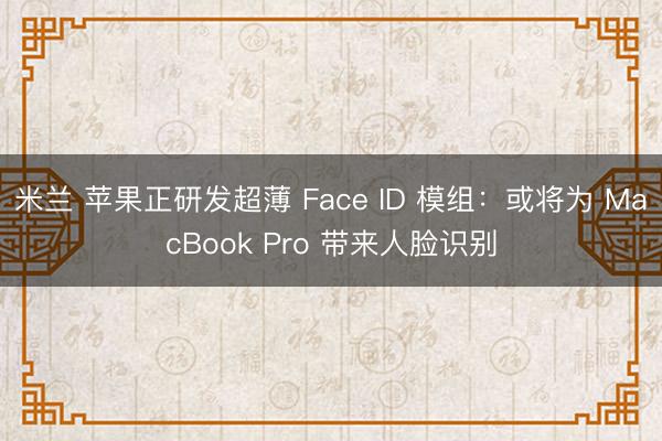 米兰 苹果正研发超薄 Face ID 模组:或将为 MacBook Pro 带来人脸识别