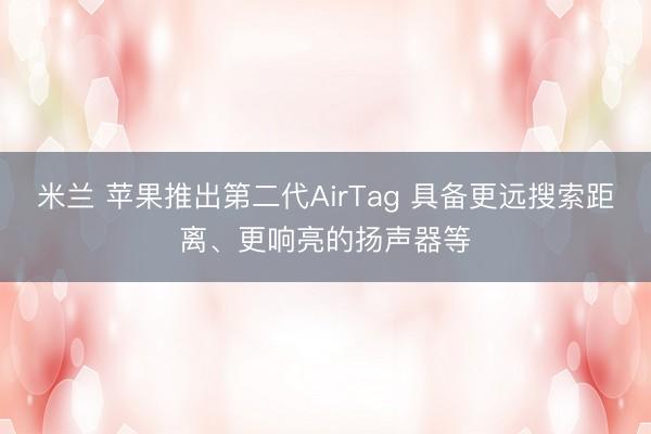 米兰 苹果推出第二代AirTag 具备更远搜索距离、更响亮的扬声器等