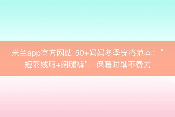 米兰app官方网站 50+妈妈冬季穿搭范本：“短羽绒服+阔腿裤”，保暖时髦不费力