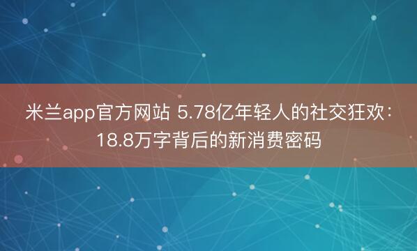 米兰app官方网站 5.78亿年轻人的社交狂欢：18.8万字背后的新消费密码