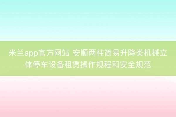 米兰app官方网站 安顺两柱简易升降类机械立体停车设备租赁操作规程和安全规范