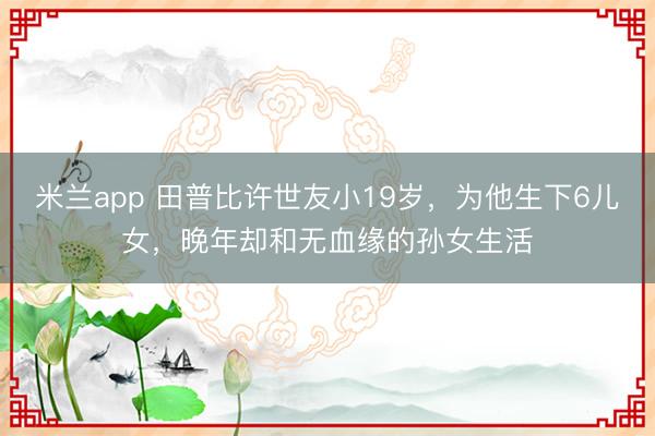 米兰app 田普比许世友小19岁，为他生下6儿女，晚年却和无血缘的孙女生活