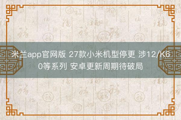 米兰app官网版 27款小米机型停更 涉12/K60等系列 安卓更新周期待破局