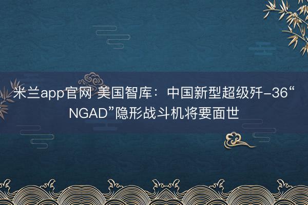 米兰app官网 美国智库:中国新型超级歼-36“NGAD”隐形战斗机将要面世