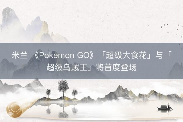 米兰 《Pokemon GO》「超级大食花」与「超级乌贼王」将首度登场