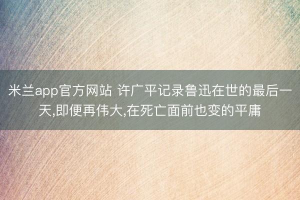 米兰app官方网站 许广平记录鲁迅在世的最后一天，即便再伟大，在死亡面前也变的平庸