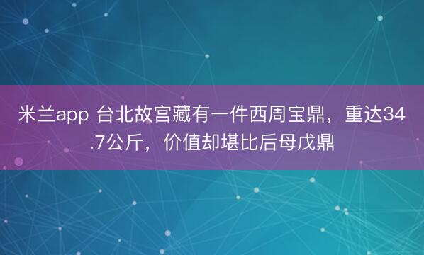 米兰app 台北故宫藏有一件西周宝鼎,重达34.7公斤,价值却堪比后母戊鼎