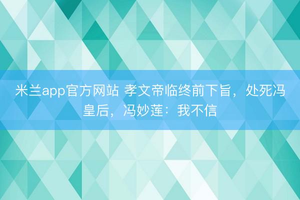 米兰app官方网站 孝文帝临终前下旨，处死冯皇后，冯妙莲：我不信