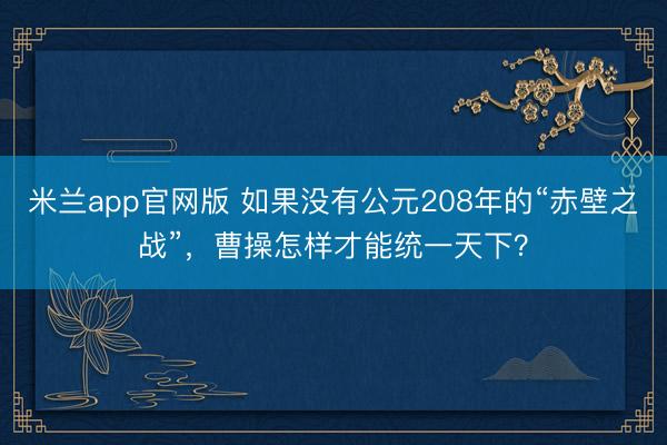 米兰app官网版 如果没有公元208年的“赤壁之战”,曹操怎样才能统一天下?