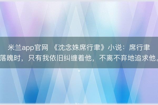 米兰app官网 《沈念姝席行聿》小说：席行聿落魄时，只有我依旧纠缠着他，不离不弃地追求他。