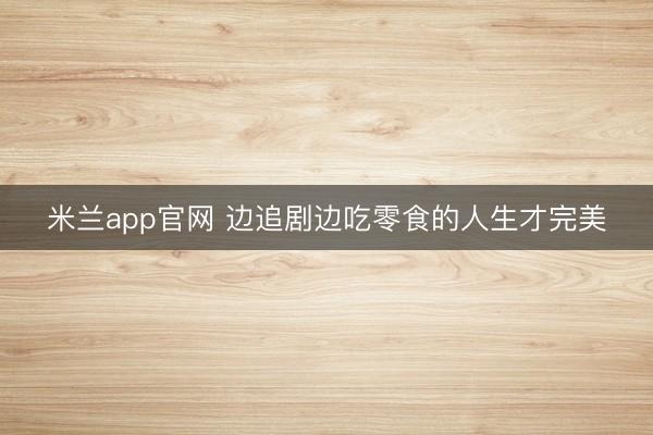 米兰app官网 边追剧边吃零食的人生才完美