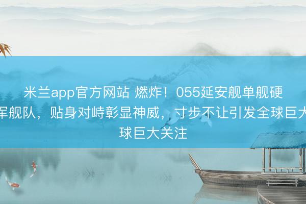 米兰app官方网站 燃炸！055延安舰单舰硬刚外军舰队，贴身对峙彰显神威，寸步不让引发全球巨大关注