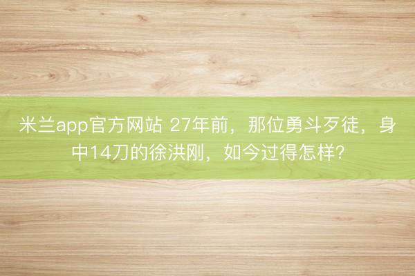 米兰app官方网站 27年前,那位勇斗歹徒,身中14刀的徐洪刚,如今过得怎样?
