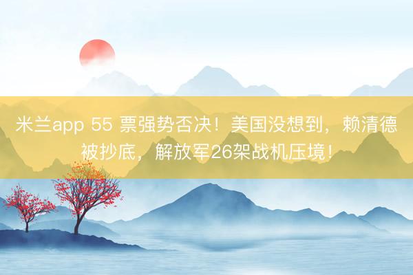 米兰app 55 票强势否决!美国没想到,赖清德被抄底,解放军26架战机压境!