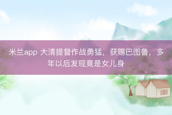 米兰app 大清提督作战勇猛，获赐巴图鲁，多年以后发现竟是女儿身