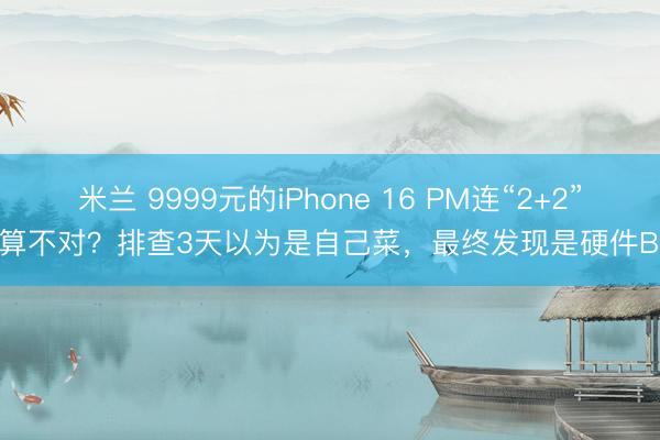 米兰 9999元的iPhone 16 PM连“2+2”都算不对？排查3天以为是自己菜，最终发现是硬件Bug