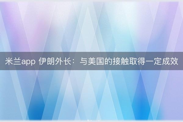 米兰app 伊朗外长：与美国的接触取得一定成效