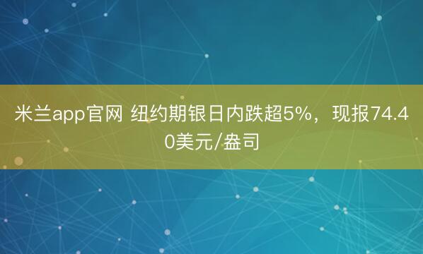 米兰app官网 纽约期银日内跌超5%，现报74.40美元/盎司