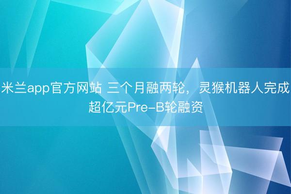 米兰app官方网站 三个月融两轮，灵猴机器人完成超亿元Pre-B轮融资