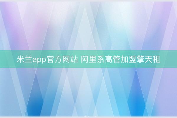 米兰app官方网站 阿里系高管加盟擎天租