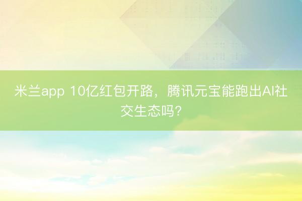 米兰app 10亿红包开路，腾讯元宝能跑出AI社交生态吗?