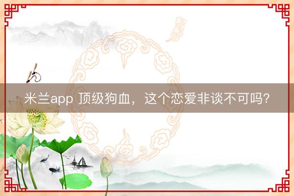 米兰app 顶级狗血，这个恋爱非谈不可吗？