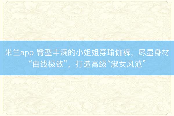 米兰app 臀型丰满的小姐姐穿瑜伽裤，尽显身材“曲线极致”，打造高级“淑女风范”