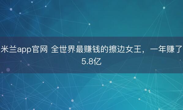 米兰app官网 全世界最赚钱的擦边女王，一年赚了5.8亿