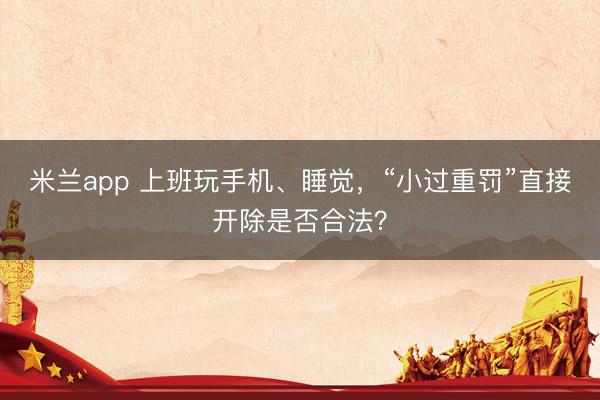 米兰app 上班玩手机、睡觉,“小过重罚”直接开除是否合法?