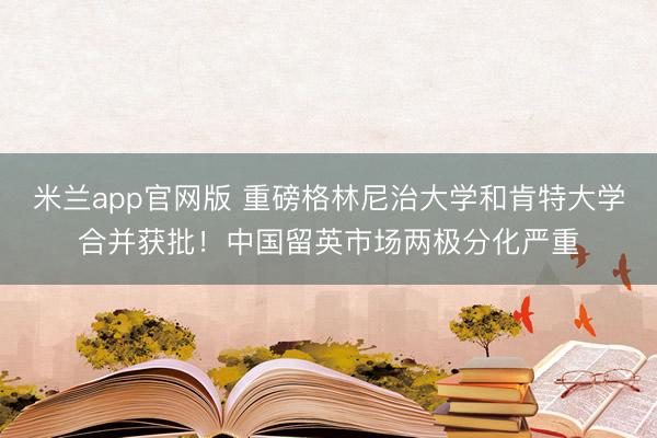 米兰app官网版 重磅格林尼治大学和肯特大学合并获批！中国留英市场两极分化严重