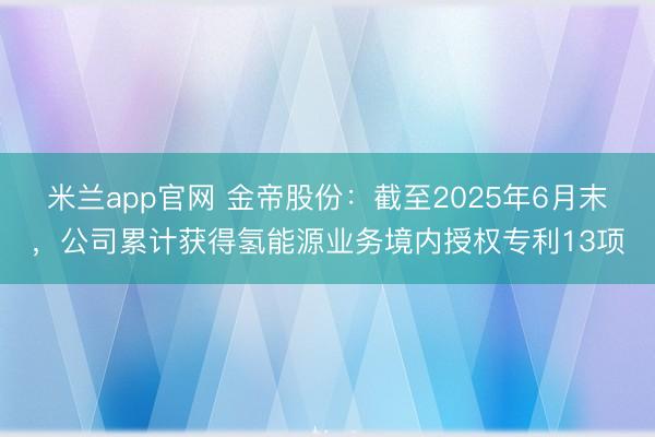 米兰app官网 金帝股份:截至2025年6月末,公司累计获得氢能源业务境内授权专利13项