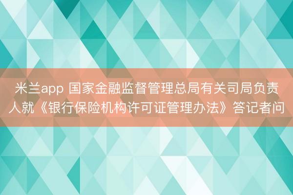 米兰app 国家金融监督管理总局有关司局负责人就《银行保险机构许可证管理办法》答记者问