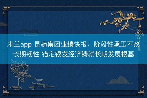 米兰app 昆药集团业绩快报：阶段性承压不改长期韧性 锚定银发经济铸就长期发展根基
