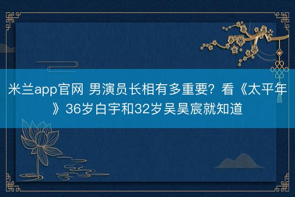 米兰app官网 男演员长相有多重要？看《太平年》36岁白宇和32岁吴昊宸就知道